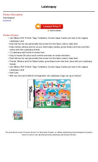 Lalaloopsy

Product Description
Sew Magical!
Read More




Product Feature
     • Join Mittens Fluff 'N' Stuff, Tippy Tumblelina, Crumbs Sugar Cookie and more in the magical
       Lalaloopsy Land
     • Each doll has her own personality that comes from the fabric used to make them
     • Enjoy friends, silliness and fun as your child makes cookies, grows flowers and more and then
       shares with their Lalaloopsy friends
     • 12 Lalaloopsy doll friends to choose from
     • Easy to master DS stylus touch controls and clear on-screen directions
     • Each doll has her own personality that comes from the fabric used to make them.
     • Friends, Silliness and Fun! Make cookes, grow flowers and more then share with your Lalaloopsy
       friends!
     • Join Mittens Fluff 'N' Stuff, Tippy Tumblelina, Crumbs Sugar Cookie and more in the magical
       Lalaloopsy Land!
     • Sew Cute!
     • With your love and a little bit of imagination, the Lalaloopsy magic can go on forever!




  This promotional is part of Amazon Service LLC Associates Program, an affiliate advertising program designed to provide a
                         means for sites to earn advertising feed by advertising and linking to Amazon
 