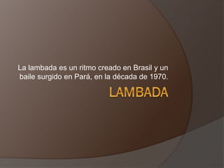 La lambada es un ritmo creado en Brasil y un
baile surgido en Pará, en la década de 1970.
 