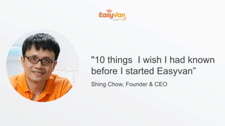 "10 things I wish I had known
before I started Easyvan”
Shing Chow, Founder & CEO
