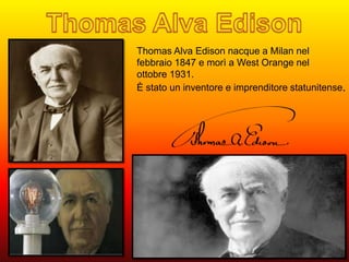 Thomas Alva Edison nacque a Milan nel 
febbraio 1847 e morì a West Orange nel 
ottobre 1931. 
È stato un inventore e imprenditore statunitense. 
 