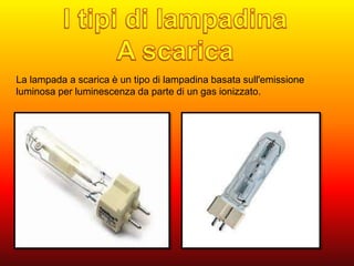 La lampada a scarica è un tipo di lampadina basata sull'emissione 
luminosa per luminescenza da parte di un gas ionizzato. 
 