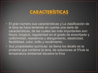 • El gran número sus características y La clasificación de
  la lana se hace teniendo en cuenta una serie de
  características, de las cuales las más importantes son:
  finura, longitud, regularidad en el grado de ensortijado y
  uniformidad, resistencia y alargamiento, elasticidad,
  flexibilidad, color, brillo y rendimiento.
• Sus propiedades químicas: se llama los álcalis es la
  proteína que contiene la lana, da soluciones al 5%de la
  temperatura ambiental disuelve la friva
 