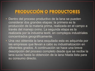 • Dentro del proceso productivo de la lana se pueden
  considerar dos grandes etapas: la primera es la
  producción de la materia prima, realizada en el campo a
  través del manejo ovino. La segunda etapa es la
  realizada por la industria textil, en complejos industriales
  concentrados geográficamente.
• Una vez obtenida la lana esquilada esta es adquirida por
  las empresas que llevan a cabo su industrialización en
  diferentes grados. A continuación se hace una breve
  descripción del proceso completo desde que se recibe la
  lana sucia hasta la obtención de la lana hilada lista para
  su consumo directo.
 