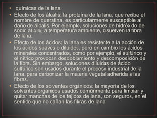 • químicas de la lana
• Efecto de los álcalis: la proteína de la lana, que recibe el
  nombre de queratina, es particularmente susceptible al
  daño de álcalis. Por ejemplo, soluciones de hidróxido de
  sodio al 5%, a temperatura ambiente, disuelven la fibra
  de lana.
• Efecto de los ácidos: la lana es resistente a la acción de
  los ácidos suaves o diluidos, pero en cambio los ácidos
  minerales concentrados, como por ejemplo, el sulfúrico y
  el nítrico provocan desdoblamiento y descomposición de
  la fibra. Sin embargo, soluciones diluidas de ácido
  sulfúrico son usados durante el proceso industrial de la
  lana, para carbonizar la materia vegetal adherida a las
  fibras.
• Efecto de los solventes orgánicos: la mayoría de los
  solventes orgánicos usados comúnmente para limpiar y
  quitar manchas de los tejidos de lana, son seguros, en el
  sentido que no dañan las fibras de lana
 