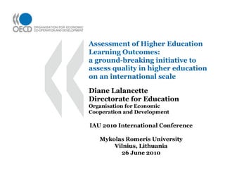 Assessment of Higher Education Learning Outcomes: a ground-breaking initiative to assess quality in higher education on an international scale Diane Lalancette Directorate for Education Organisation for Economic Cooperation and Development IAU 2010 International Conference Mykolas Romeris University Vilnius, Lithuania 26 June 2010 