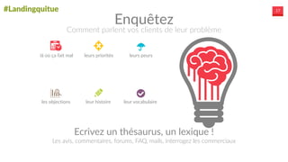 #Landingquitue 17
Ecrivez  un  thésaurus,  un  lexique  !	
  
Les  avis,  commentaires,  forums,  FAQ,  mails,  interrogez  les  commerciaux
là  où  ça  fait  mal   leurs  priorités	
  
les  objections	
   leur  histoire  
leurs  peurs  
leur  vocabulaire  
Enquêtez
Comment  parlent  vos  clients  de  leur  problème
 