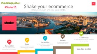 #Landingquitue 3
Shake  your  ecommerce
2ème  édition  29-­‐30  juin  2015
Convivialité	
  
Sous  le  soleil  provençal  :  
business  et  bonne  humeur.
Expo	
  
Le  point  de  rencontre  entre  
fournisseurs  et  donneurs  
d’ordres.
Ateliers	
  
Les  bonnes  pratiques,  
témoignages  clients.
Networking	
  
Le  rassemblement  international  
des  communautés  
professionnelles
Conférences	
  
La  vision  des  leaders  sur  les  tendances  
et  les  marchés  
www.shake-event.org
#Shake15
 