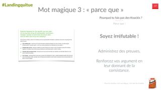 #Landingquitue 17
Pourquoi  tu  fais  pas  des  Knackis  ?
Parce  que  !
Mot  magique  3  :  «  parce  que  »
Administrez  des  preuves.  
Renforcez  vos  argument  en  
leur  donnant  de  la  
consistance.
Soyez  irréfutable  !
Pour  les  Knackis  c’est  une  blague,  c’est  bon  les  Knackis.
 