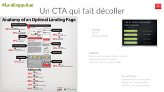 #Landingquitue 21
Design  
UX/UI  
Emotional  design
Collecte  
Soignez  vos  formulaires  (device,  présaisie)  
Longueur  et  type  de  données  
Faites  des  tests  en  situation  réelle
Social  Media  
Facebook.com/CompanyName  
Twitter.com/CompanyName  
Youtube.com/CompanyName
Un  CTA  qui  fait  décoller
Most good landing pages use the main
headline to conﬁrm the offer and use a
subheading for more explanation or value
proposition (aka why your offer is awesome).
Have a clear call to action. Calls to action can be present in the headline text
the button text (for example: “buy now” or “download your free marketing guide”
should be no question as to what next steps are necessary – tell your visitors ex
you want them to do in big, bold text. For Kajabi, changing their button text from
Plans and Pricing” to “Get Started Today” increased conversions by 252%!
© 2014, WordStream Inc. All rights reserved. WordStream technologies are protected by pending
Create eye-catching headlines. Most go
pages use the main headline to conﬁrm the
use a subheading for more explanation or v
proposition (aka why your offer is awesome
example might be, “Free Facebook Marketi
E-book” (headline), “Learn how to get more
Facebook followers, likes, and engagement
our marketing gurus” (subheading). You’ll see plenty of great landing page headl
our examples below, and you’ll see that some invert this so that the value propo
the headline.
Contain engaging copy. Kiss Metrics suggests using speciﬁc “hypnotic” words
entrance visitors. Using the word “you” makes your copy feel personal to visitors
allows for intimate conversation. The word “imagine” encourages readers to visu
your product and increases desire. Including the word “because” explains to visi
they should take a speciﬁc action. Try these mind-bending words on your landin
 