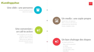 #Landingquitue 9
Une  cible  :  une  personne
à  cerner  parfaitement  pour  
obtenir  des  résultats
Un  media  :  une  copie  propre
comme  dans  une  approche  
SEO,  ce  sont  les  mots  clés  qui  
convertissent  qui  devront  être  
trouvés,  employés,  testés
Une  conversion  :  
un  call  to  action
assez  ambitieux  mais  pas  trop  :  
équilibre  entre  quantité  et  
qualité;  Se  référer  aux  KPIs  
définis  pour  les  objectifs  à  
atteindre  (notoriété,  part  de  
marché,  ventes)
Un  bon  chaînage  des  étapes
Les  étapes  précédentes  :  
-­‐ Votre  mail  de  proposition  
-­‐ un  display  
-­‐ une  pub/adwords  
-­‐ une  page  (tarifs,  offres,  
évaluation)
 