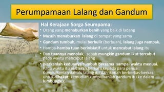 Perumpamaan Lalang dan Gandum
Hal Kerajaan Sorga Seumpama:

•
•
•
•
•

Orang yang menaburkan benih yang baik di ladang
Musuh menaburkan lalang di tempat yang sama
Gandum tumbuh, mulai berbulir (berbuah), lalang juga nampak.
Hamba-hamba tuan berinisiatif untuk mencabut lalang itu
Dan tuannya menolak, sebab mungkin gandum ikut tercabut
pada waktu mencabut lalang
• Biarkanlah keduanya tumbuh bersama sampai waktu menuai.
Pada waktu itu aku akan berkata kepada para penuai:
Kumpulkanlah dahulu lalang itu dan ikatlah berberkas-berkas
untuk dibakar; kemudian kumpulkanlah gandum itu ke dalam
lumbungku.

 