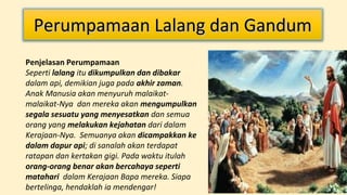 Perumpamaan Lalang dan Gandum
Penjelasan Perumpamaan
Seperti lalang itu dikumpulkan dan dibakar
dalam api, demikian juga pada akhir zaman.
Anak Manusia akan menyuruh malaikatmalaikat-Nya dan mereka akan mengumpulkan
segala sesuatu yang menyesatkan dan semua
orang yang melakukan kejahatan dari dalam
Kerajaan-Nya. Semuanya akan dicampakkan ke
dalam dapur api; di sanalah akan terdapat
ratapan dan kertakan gigi. Pada waktu itulah
orang-orang benar akan bercahaya seperti
matahari dalam Kerajaan Bapa mereka. Siapa
bertelinga, hendaklah ia mendengar!

 