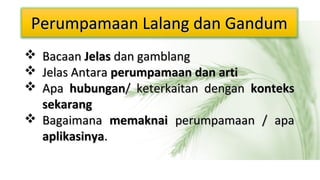Perumpamaan Lalang dan Gandum
 Bacaan Jelas dan gamblang
 Jelas Antara perumpamaan dan arti
 Apa hubungan/ keterkaitan dengan konteks
sekarang
 Bagaimana memaknai perumpamaan / apa
aplikasinya.

 