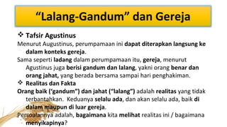 “Lalang-Gandum” dan Gereja
 Tafsir Agustinus

Menurut Augustinus, perumpamaan ini dapat diterapkan langsung ke
dalam konteks gereja.
Sama seperti ladang dalam perumpamaan itu, gereja, menurut
Agustinus juga berisi gandum dan lalang, yakni orang benar dan
orang jahat, yang berada bersama sampai hari penghakiman.
 Realitas dan Fakta
Orang baik (‘gandum”) dan jahat (“lalang”) adalah realitas yang tidak
terbantahkan. Keduanya selalu ada, dan akan selalu ada, baik di
dalam maupun di luar gereja.
Persoalannya adalah, bagaimana kita melihat realitas ini / bagaimana
menyikapinya?

 