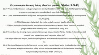 Perumpamaan tentang lalang di antara gandum (Matius 13:24-30)
13:24 Yesus membentangkan suatu perumpamaan lain lagi kepada mereka, kata-Nya: "Hal Kerajaan Sorga itu
seumpama orang yang menaburkan benih yang baik di ladangnya.
13:25 Tetapi pada waktu semua orang tidur, datanglah musuhnya menaburkan benih lalang di antara gandum
itu, lalu pergi.
13:26 Ketika gandum itu tumbuh dan mulai berbulir, nampak jugalah lalang itu.
13:27 Maka datanglah hamba-hamba tuan ladang itu kepadanya dan berkata: Tuan, bukankah benih baik,
yang tuan taburkan di ladang tuan? Dari manakah lalang itu?
13:28 Jawab tuan itu: Seorang musuh yang melakukannya. Lalu berkatalah hamba-hamba itu kepadanya: Jadi
maukah tuan supaya kami pergi mencabut lalang itu?
13:29 Tetapi ia berkata: Jangan, sebab mungkin gandum itu ikut tercabut pada waktu kamu mencabut lalang
itu.
13:30 Biarkanlah keduanya tumbuh bersama sampai waktu menuai. Pada waktu itu aku akan berkata kepada
para penuai: Kumpulkanlah dahulu lalang itu dan ikatlah berberkas-berkas untuk dibakar; kemudian
kumpulkanlah gandum itu ke dalam lumbungku.

 