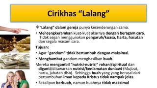 Cirikhas “Lalang”
“Lalang” dalam gereja punya kecenderungan sama.
• Mencengkeramkan kuat-kuat akarnya dengan beragam cara.
Tidak segan menggunakan pengaruh/kuasa, harta, hasutan
dan segala macam cara.
Tujuan:
• Agar “gandum” tidak bertumbuh dengan maksimal.
• Menghambat gandum menghasilkan buah.
Mereka mengambil “nutrisi-nutrisi” rohani/spiritual dan
diganti/ditawarkan nutrisi/kenikmatan duniawi (Mujizat,
harta, jabatan dlsb). Sehingga buah yang yang berasal dari
pertumbuhan iman kepada Kristus tidak nampak jelas.
• Sekalipun berbuah, namun buahnya tidak maksimal

 