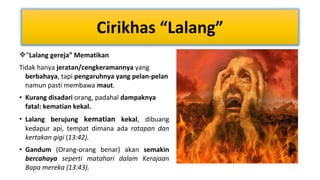 Cirikhas “Lalang”
“Lalang gereja” Mematikan
Tidak hanya jeratan/cengkeramannya yang
berbahaya, tapi pengaruhnya yang pelan-pelan
namun pasti membawa maut.
• Kurang disadari orang, padahal dampaknya
fatal: kematian kekal.
• Lalang berujung kematian kekal, dibuang
kedapur api, tempat dimana ada ratapan dan
kertakan gigi (13:42).
• Gandum (Orang-orang benar) akan semakin
bercahaya seperti matahari dalam Kerajaan
Bapa mereka (13:43).

 