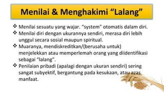 Menilai & Menghakimi “Lalang”
 Menilai sesuatu yang wajar. “system” otomatis dalam diri.
 Menilai diri dengan ukurannya sendiri, merasa diri lebih
unggul secara sosial maupun spiritual.
 Muaranya, mendiskreditkan/(berusaha untuk)
menjelekkan atau memperlemah orang yang diidentifikasi
sebagai “lalang”.
 Penilaian pribadi (apalagi dengan ukuran sendiri) sering
sangat subyektif, bergantung pada kesukaan, atau azas
manfaat.

 