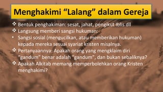 Menghakimi “Lalang” dalam Gereja
 Bentuk penghakiman: sesat, jahat, pengikut Iblis dll
 Langsung memberi sangsi hukuman:
• Sangsi sosial (mengucilkan, atau memberikan hukuman)
kepada mereka sesuai syariat kristen misalnya.
 Pertanyaannya: Apakah orang yang mengklaim diri
“gandum” benar adalah “gandum”, dan bukan sebaliknya?
 Apakah Alkitab memang memperbolehkan orang Kristen
menghakimi?

 