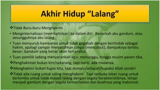 Akhir Hidup “Lalang”
Tidak Buru-buru Menghakimi
• Menginternalisasi (membatinkan) ke dalam diri. Benarkah aku gandum, atau
sesungguhnya aku lalang.
• Tuan menyuruh hambanya untuk tidak gegabah dengan bertindak sebagai
hakim, apalagi sampai menjatuhkan sangsi (mencabut), dampaknya terlalu
besar: Gandum yang benar akan tercerabut.
• Tuan pemilik ladang menyarankan agar menunggu, hingga musim panen tiba.
Penghakiman bukan kini/sekarang, tapi nanti, ada masanya.
Menghakimi bukan tugas kita, tapi domain/wilayah/tupoksi Allah sendiri
Tidak ada ruang untuk saling menghakimi. Tapi terbuka lebar ruang untuk
berlomba untuk tidak mejadi lalang dengan segala karakteristiknya, tetapi
menjadi gandum dengan segala kemanfaatan dan buahnya yang maksimal.

 