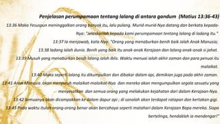 Penjelasan perumpamaan tentang lalang di antara gandum (Matius 13:36-43)
13:36 Maka Yesuspun meninggalkan orang banyak itu, lalu pulang. Murid-murid-Nya datang dan berkata kepadaNya: "Jelaskanlah kepada kami perumpamaan tentang lalang di ladang itu."
13:37 Ia menjawab, kata-Nya: "Orang yang menaburkan benih baik ialah Anak Manusia;
13:38 ladang ialah dunia. Benih yang baik itu anak-anak Kerajaan dan lalang anak-anak si jahat.
13:39 Musuh yang menaburkan benih lalang ialah Iblis. Waktu menuai ialah akhir zaman dan para penuai itu
malaikat.
13:40 Maka seperti lalang itu dikumpulkan dan dibakar dalam api, demikian juga pada akhir zaman.
13:41 Anak Manusia akan menyuruh malaikat-malaikat-Nya dan mereka akan mengumpulkan segala sesuatu yang
menyesatkan dan semua orang yang melakukan kejahatan dari dalam Kerajaan-Nya.
13:42 Semuanya akan dicampakkan ke dalam dapur api ; di sanalah akan terdapat ratapan dan kertakan gigi.
13:43 Pada waktu itulah orang-orang benar akan bercahaya seperti matahari dalam Kerajaan Bapa mereka. Siapa
bertelinga, hendaklah ia mendengar!"

 