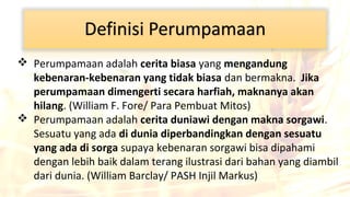  Perumpamaan adalah cerita biasa yang mengandung
kebenaran-kebenaran yang tidak biasa dan bermakna. Jika
perumpamaan dimengerti secara harfiah, maknanya akan
hilang. (William F. Fore/ Para Pembuat Mitos)
 Perumpamaan adalah cerita duniawi dengan makna sorgawi.
Sesuatu yang ada di dunia diperbandingkan dengan sesuatu
yang ada di sorga supaya kebenaran sorgawi bisa dipahami
dengan lebih baik dalam terang ilustrasi dari bahan yang diambil
dari dunia. (William Barclay/ PASH Injil Markus)

 