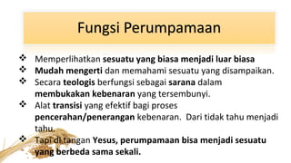  Memperlihatkan sesuatu yang biasa menjadi luar biasa
 Mudah mengerti dan memahami sesuatu yang disampaikan.
 Secara teologis berfungsi sebagai sarana dalam
membukakan kebenaran yang tersembunyi.
 Alat transisi yang efektif bagi proses
pencerahan/penerangan kebenaran. Dari tidak tahu menjadi
tahu.
 Tapi di tangan Yesus, perumpamaan bisa menjadi sesuatu
yang berbeda sama sekali.

 