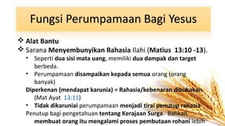  Alat Bantu
 Sarana Menyembunyikan Rahasia Ilahi (Matius 13:10 -13).
• Seperti dua sisi mata uang, memiliki dua dampak dan target
berbeda.
• Perumpamaan disampaikan kepada semua orang (orang
banyak)
Diperkenan (mendapat karunia) = Rahasia/kebenaran dibukakan.
(Mat Ayat 13:11)
• Tidak dikaruniai perumpamaan menjadi tirai penutup rahasia
Penutup bagi pengetahuan tentang Kerajaan Surga. Bahkan
membuat orang itu mengalami proses pembutaan rohani lebih

 