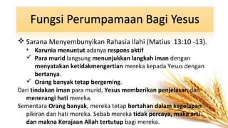  Sarana Menyembunyikan Rahasia Ilahi (Matius 13:10 -13).
• Karunia menuntut adanya respons aktif
 Para murid langsung menunjukkan langkah iman dengan
menyatakan ketidakmengertian mereka kepada Yesus dengan
bertanya.
 Orang banyak tetap bergeming.
Dari tindakan iman para murid, Yesus memberikan penjelasan dan
menerangi hati mereka.
Sementara Orang banyak, mereka tetap bertahan dalam kegelapan
pikiran dan hati mereka. Sebab mereka tidak percaya, maka arti
dan makna Kerajaan Allah tertutup bagi mereka.

 