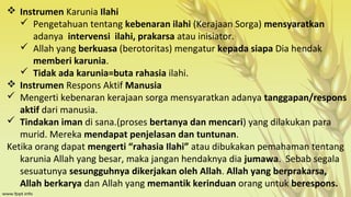  Instrumen Karunia Ilahi
 Pengetahuan tentang kebenaran ilahi (Kerajaan Sorga) mensyaratkan
adanya intervensi ilahi, prakarsa atau inisiator.
 Allah yang berkuasa (berotoritas) mengatur kepada siapa Dia hendak
memberi karunia.
 Tidak ada karunia=buta rahasia ilahi.
 Instrumen Respons Aktif Manusia
 Mengerti kebenaran kerajaan sorga mensyaratkan adanya tanggapan/respons
aktif dari manusia.
 Tindakan iman di sana.(proses bertanya dan mencari) yang dilakukan para
murid. Mereka mendapat penjelasan dan tuntunan.
Ketika orang dapat mengerti “rahasia Ilahi” atau dibukakan pemahaman tentang
karunia Allah yang besar, maka jangan hendaknya dia jumawa. Sebab segala
sesuatunya sesungguhnya dikerjakan oleh Allah. Allah yang berprakarsa,
Allah berkarya dan Allah yang memantik kerinduan orang untuk berespons.

 
