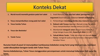 Konteks Dekat
1. Murid-murid memetik gandum pada hari sabat

1. Anak Manusia Tuan atas hari sabat (pernyataan 12:8)
Argument:Daud memakan makanan kemah sembahyang

2. Yesus menyembuhkan orang pada hari sabat

2. Perbandingan menolong domba atau manusia (argument)

3. Yesus hamba Tuhan

3. Nubuat nabi Yesaya digenapi. (Banyak orang mengikuti;
Yesus menyembuhkan mereka semua (12:15b)

4. Yesus dan Beelzebul

4. Membantah mengusir setan dengan kuasa Beelzebul,
tetapi dengan kuasa Ilahi, Kuasa Roh Allah (12:28)

5. Tanda Yunus

5. Yahudi Minta Tanda ; Tidak ada tanda lain kecuali tanda
Yunus, mengarah pada proses kematian, kebangkitan dan
kenaikan Yesus.

Runutan kisah di pasal 12 menunjukkan luarbiasanya kebebalan orang Farisi yang tidak percaya, meskipun
sudah ditunjukkan beragam tanda oleh Tuhan Yesus.
Karena kebebalannya, Tuhan Yesus menggunakan perumpamaan untuk menutupi kebenaran ilahi yang Dia
bawa.

 