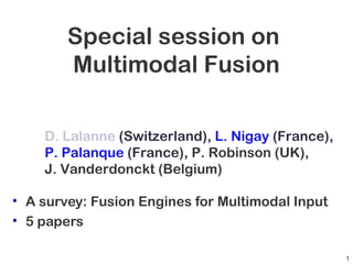 Special session on
Multimodal Fusion
• A survey: Fusion Engines for Multimodal Input
• 5 papers
D. Lalanne (Switzerland), L. Nigay (France),
P. Palanque (France), P. Robinson (UK),
J. Vanderdonckt (Belgium)
1
 