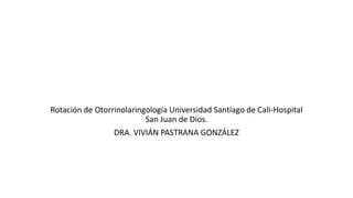 Rotación de Otorrinolaringología Universidad Santiago de Cali-Hospital
San Juan de Dios.
DRA. VIVIÁN PASTRANA GONZÁLEZ
 