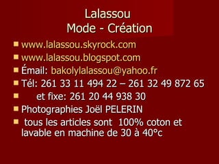 Lalassou  Mode - Création www.lalassou.skyrock.com www.lalassou.blogspot.com Émail:  [email_address] Tél: 261 33 11 494 22 – 261 32 49 872 65  et fixe: 261 20 44 938 30 Photographies Joël PELERIN tous les articles sont  100% coton et lavable en machine de 30 à 40°c 