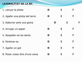 4: Activitats bina manuals apreses5: Activitats bina manuals no apreses2.Proves d'eficiència manualConsten de diferents activitats: 1:Punteig2:Força3:Manipulacio4: Estabilitat5:TapingEl subjecte haurà de realitza totes les activitats primer amb una ma i desprèsAmb l’altra per poder establir la diferencia entre els tantejos globals de Cadascuna i poder determinar amb quina ma es mes hàbil.