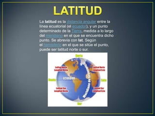 La latitud es la distancia angular entre la
línea ecuatorial (el ecuador), y un punto
determinado de la Tierra, medida a lo largo
del meridiano en el que se encuentra dicho
punto. Se abrevia con lat. Según
el hemisferio en el que se sitúe el punto,
puede ser latitud norte o sur.

 