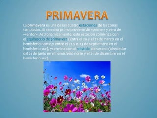 La primavera es una de las cuatro estaciones de las zonas
templadas. El término prima proviene de «primer» y vera de
«verdor». Astronómicamente, esta estación comienza con
el equinoccio de primavera (entre el 20 y el 21 de marzo en el
hemisferio norte, y entre el 22 y el 23 de septiembre en el
hemisferio sur), y termina con el solsticio de verano (alrededor
del 21 de junio en el hemisferio norte y el 21 de diciembre en el
hemisferio sur).

 