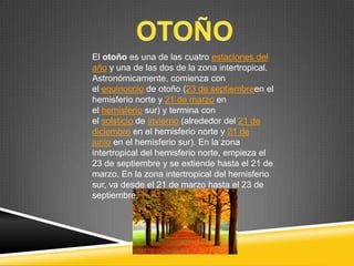 El otoño es una de las cuatro estaciones del
año y una de las dos de la zona intertropical.
Astronómicamente, comienza con
el equinoccio de otoño (23 de septiembreen el
hemisferio norte y 21 de marzo en
el hemisferio sur) y termina con
el solsticio de invierno (alrededor del 21 de
diciembre en el hemisferio norte y 21 de
junio en el hemisferio sur). En la zona
intertropical del hemisferio norte, empieza el
23 de septiembre y se extiende hasta el 21 de
marzo. En la zona intertropical del hemisferio
sur, va desde el 21 de marzo hasta el 23 de
septiembre.

 