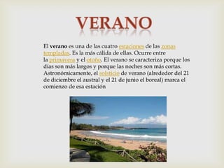 El verano es una de las cuatro estaciones de las zonas
templadas. Es la más cálida de ellas. Ocurre entre
la primavera y el otoño. El verano se caracteriza porque los
días son más largos y porque las noches son más cortas.
Astronómicamente, el solsticio de verano (alrededor del 21
de diciembre el austral y el 21 de junio el boreal) marca el
comienzo de esa estación

 