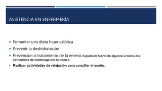 ASISTENCIA EN ENFERMERÍA
 Fomentar una dieta hiper calórica
 Prevenir la deshidratación
 Prevencion o tratamiento de la emesis Expulsión fuerte de algunos o todos los
contenidos del estómago por la boco a
 Realizar actividades de relajación para conciliar el sueño.
 
