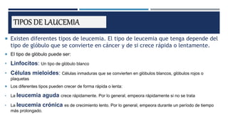 TIPOS DE LAUCEMIA
 Existen diferentes tipos de leucemia. El tipo de leucemia que tenga depende del
tipo de glóbulo que se convierte en cáncer y de si crece rápida o lentamente.
 El tipo de glóbulo puede ser:
• Linfocitos: Un tipo de glóbulo blanco
• Células mieloides: Células inmaduras que se convierten en glóbulos blancos, glóbulos rojos o
plaquetas
 Los diferentes tipos pueden crecer de forma rápida o lenta:
• La leucemia aguda crece rápidamente. Por lo general, empeora rápidamente si no se trata
• La leucemia crónica es de crecimiento lento. Por lo general, empeora durante un período de tiempo
más prolongado.
 