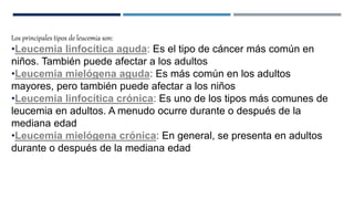 Los principales tipos de leucemia son:
•Leucemia linfocítica aguda: Es el tipo de cáncer más común en
niños. También puede afectar a los adultos
•Leucemia mielógena aguda: Es más común en los adultos
mayores, pero también puede afectar a los niños
•Leucemia linfocítica crónica: Es uno de los tipos más comunes de
leucemia en adultos. A menudo ocurre durante o después de la
mediana edad
•Leucemia mielógena crónica: En general, se presenta en adultos
durante o después de la mediana edad
 