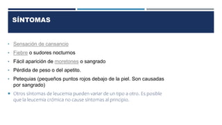 SÍNTOMAS
• Sensación de cansancio
• Fiebre o sudores nocturnos
• Fácil aparición de moretones o sangrado
• Pérdida de peso o del apetito.
• Petequias (pequeños puntos rojos debajo de la piel. Son causadas
por sangrado)
 Otros síntomas de leucemia pueden variar de un tipo a otro. Es posible
que la leucemia crómica no cause síntomas al principio.
 