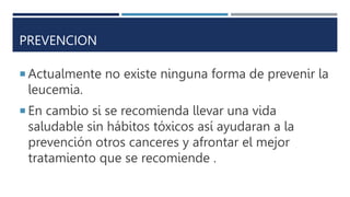 PREVENCION
 Actualmente no existe ninguna forma de prevenir la
leucemia.
 En cambio si se recomienda llevar una vida
saludable sin hábitos tóxicos así ayudaran a la
prevención otros canceres y afrontar el mejor
tratamiento que se recomiende .
 