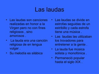 Las laudas Las laudas son canciones realizadas en honor a la Virgen pero no con fines religiosos , sino amorosos . La lauda era una canción religiosa de en lengua vulgar . Su melodía es silábica Las laudas se divide en estrofas seguidas de un estribillo y cada estrofa tiene una música . Las laudas las utilizaban los trovadores para entretener a la gente . La lauda fue música solista y monofónica . Permaneció popular hasta el siglo XIX .