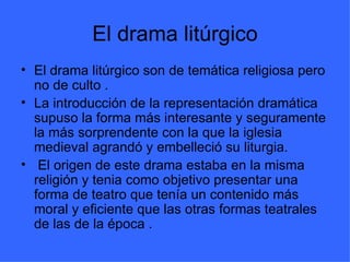 El drama litúrgico El drama litúrgico son de temática religiosa pero no de culto . La introducción de la representación dramática supuso la forma más interesante y seguramente la más sorprendente con la que la iglesia medieval agrandó y embelleció su liturgia. El origen de este drama estaba en la misma religión y tenia como objetivo presentar una forma de teatro que tenía un contenido más moral y eficiente que las otras formas teatrales de las de la época .