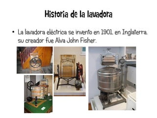 • La lavadora eléctrica se invento en 1901, en Inglaterra,
  su creador fue Alva John Fisher.
 
