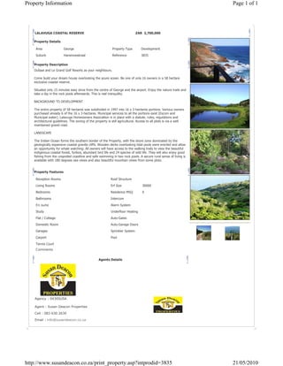 Property Information                                                                                               Page 1 of 1




    LALAVUGA COASTAL RESERVE                                                 ZAR 2,700,000

   Property Details

    Area                George                             Property Type        Development

    Suburb              Hansmoeskraal                      Reference            3835

   Property Description
   Oubaai and Le Grand Golf Resorts as your neighbours.

   Come build your dream house overlooking the azure ocean. Be one of only 16 owners in a 58 hectare
   exclusive coastal reserve.

   Situated only 15 minutes easy drive from the centre of George and the airport. Enjoy the nature trails and
   take a dip in the rock pools afterwards. This is real tranquility.

   BACKGROUND TO DEVELOPMENT

   The entire property of 58 hectares was subdivided in 1997 into 16 x 3-hectares portions. Various owners
   purchased already 6 of the 16 x 3-hectares. Municipal services to all the portions exist (Escom and
   Municipal water). Lalavuga Homeowners Association is in place with a statute, rules, regulations and
   architectural guidelines. The zoning of the property is still agricultural. Access to all plots is via a well
   maintained gravel road.

   LANDSCAPE

   The Indian Ocean forms the southern border of the Property, with the shore zone dominated by the
   geologically expansive coastal granite cliffs. Wooden decks overlooking tidal pools were erected and allow
   an opportunity for whale watching. All owners will have access to the walking trails to view the beautiful
   indigenous coastal forest, fynbos, abundant bird life and 24 species of wild life. They will also enjoy good
   fishing from the unspoiled coastline and safe swimming in two rock pools. A secure rural sense of living is
   available with 180 degrees sea views and also beautiful mountain views from some plots.


   Property Features

    Reception Rooms                                       Roof Structure

    Living Rooms                                          Erf Size               30000

    Bedrooms                                              Residence MSQ          0

    Bathrooms                                             Intercom
    En suite                                              Alarm System

    Study                                                 Underfloor Heating

    Flat / Cottage                                        Auto-Gates

    Domestic Room                                         Auto-Garage Doors

    Garages                                               Sprinkler System

    Carport                                               Pool

    Tennis Court
    Comments


                                                 Agents Details




    Agency : 0430SUSA

    Agent : Susan Deacon Properties

    Cell : 083 630 2630

    Email : info@susandeacon.co.za




http://www.susandeacon.co.za/print_property.asp?intprodid=3835                                                     21/05/2010
 