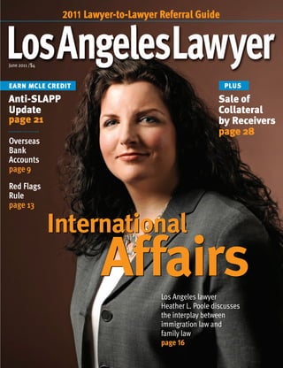 June 2011 /$4
EARN MCLE CREDIT
International
AffairsLos Angeles lawyer
Heather L. Poole discusses
the interplay between
immigration law and
family law
page 16
Anti-SLAPP
Update
page 21
Sale of
Collateral
by Receivers
page 28
Overseas
Bank
Accounts
page 9
Red Flags
Rule
page 13
2011 Lawyer-to-Lawyer Referral Guide
PLUS
International
Affairs
 