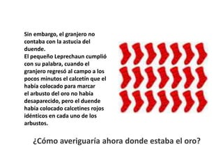 Sin embargo, el granjero no
contaba con la astucia del
duende.
El pequeño Leprechaun cumplió
con su palabra, cuando el
granjero regresó al campo a los
pocos minutos el calcetín que el
había colocado para marcar
el arbusto del oro no había
desaparecido, pero el duende
había colocado calcetines rojos
idénticos en cada uno de los
arbustos.
¿Cómo averiguaría ahora donde estaba el oro?
 